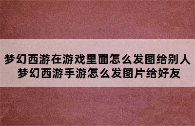 梦幻西游在游戏里面怎么发图给别人 梦幻西游手游怎么发图片给好友